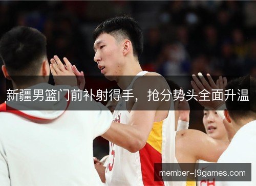 新疆男篮门前补射得手,抢分势头全面升温 新疆男篮门前补射得手,抢分势头全面升温